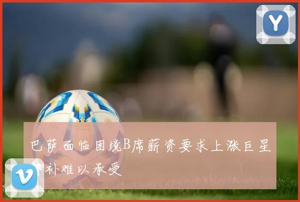 巴萨面临困境B席薪资要求上涨巨星替补难以承受