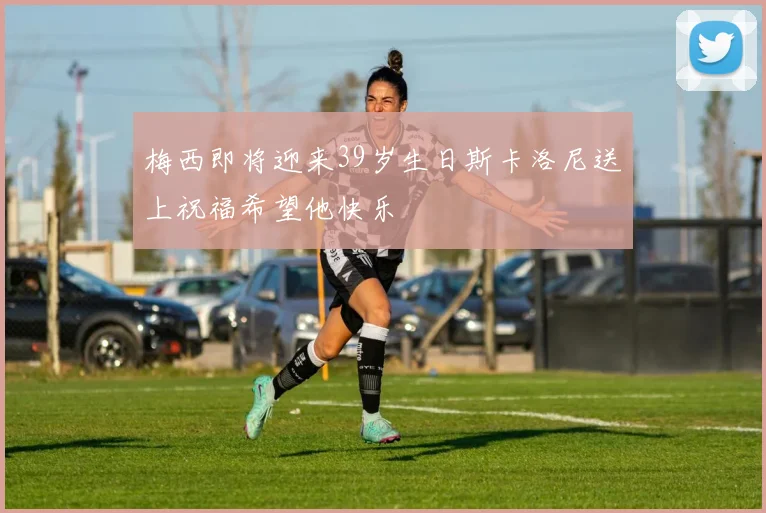 梅西即将迎来39岁生日斯卡洛尼送上祝福希望他快乐