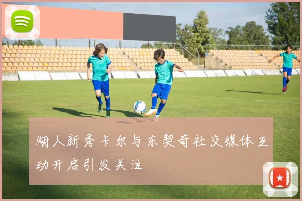 湖人新秀卡尔与东契奇社交媒体互动开启引发关注