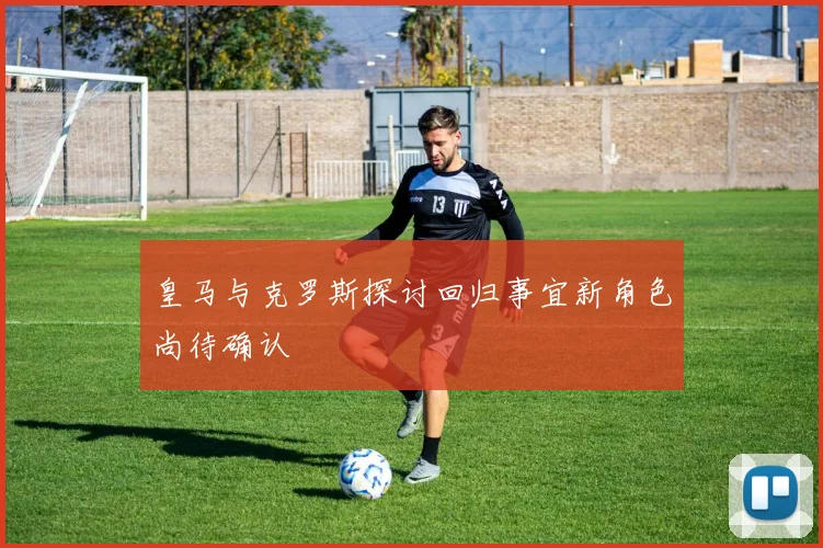 皇马与克罗斯探讨回归事宜新角色尚待确认