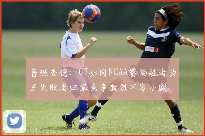普理查德：G7如同NCAA赛场胜者为王失败者归家竞争激烈不容小觑