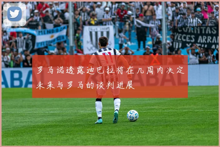 罗马诺透露迪巴拉将在几周内决定未来与罗马的谈判进展