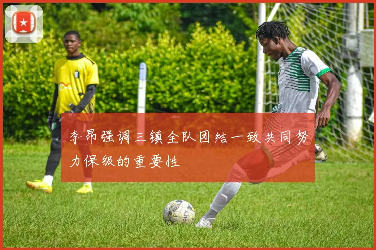 李昂强调三镇全队团结一致共同努力保级的重要性