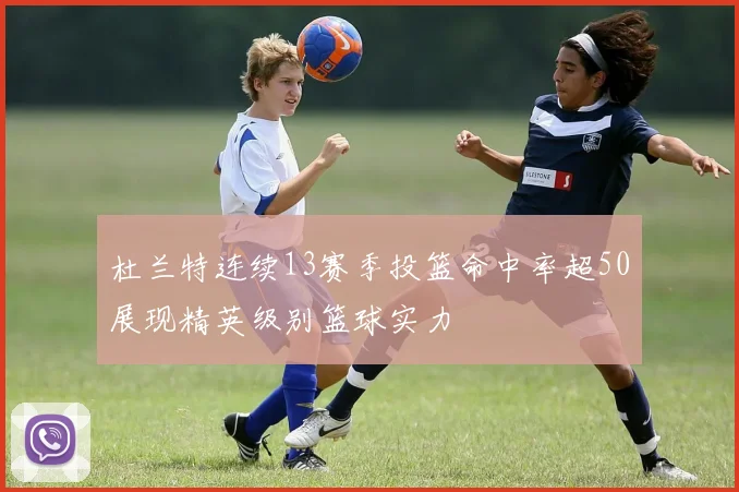 杜兰特连续13赛季投篮命中率超50展现精英级别篮球实力