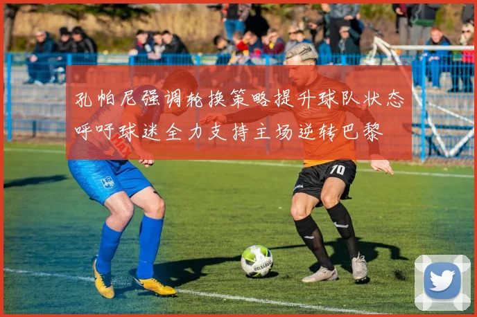 孔帕尼强调轮换策略提升球队状态呼吁球迷全力支持主场逆转巴黎