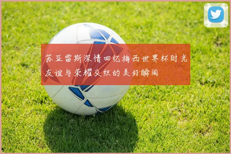 苏亚雷斯深情回忆梅西世界杯时光友谊与荣耀交织的美好瞬间