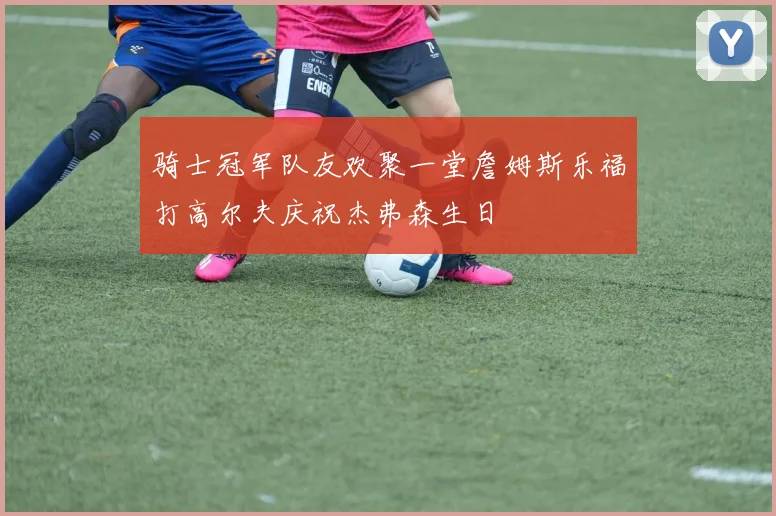 骑士冠军队友欢聚一堂詹姆斯乐福打高尔夫庆祝杰弗森生日
