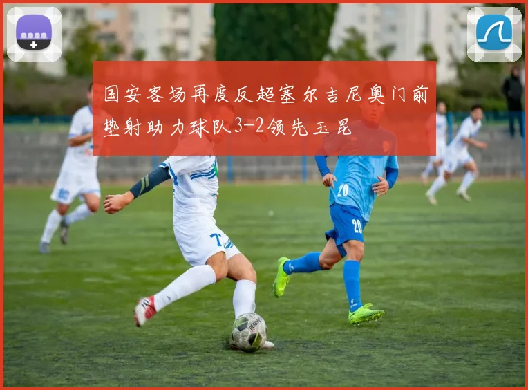 国安客场再度反超塞尔吉尼奥门前垫射助力球队3-2领先玉昆