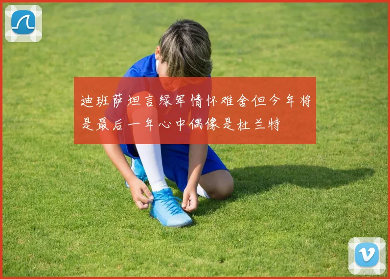 迪班萨坦言绿军情怀难舍但今年将是最后一年心中偶像是杜兰特