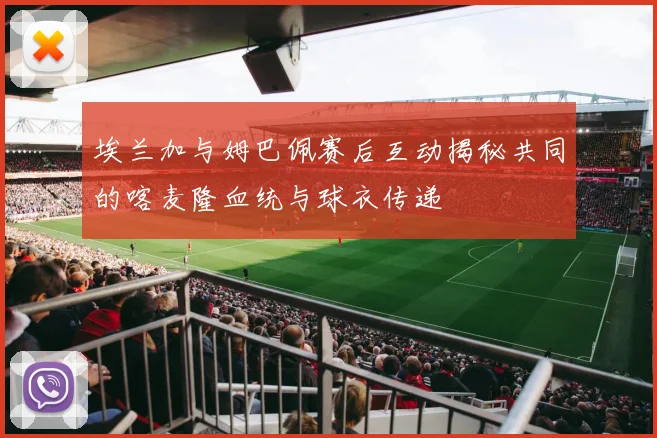 埃兰加与姆巴佩赛后互动揭秘共同的喀麦隆血统与球衣传递