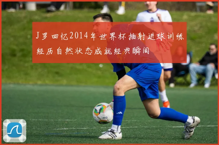 J罗回忆2014年世界杯抽射进球训练经历自然状态成就经典瞬间
