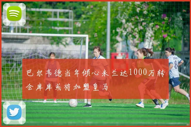 巴尔韦德当年倾心米兰达1000万转会库库或将加盟皇马