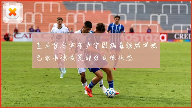 皇马官方宣布卢宁因病毒缺席训练巴尔韦德恢复部分合练状态